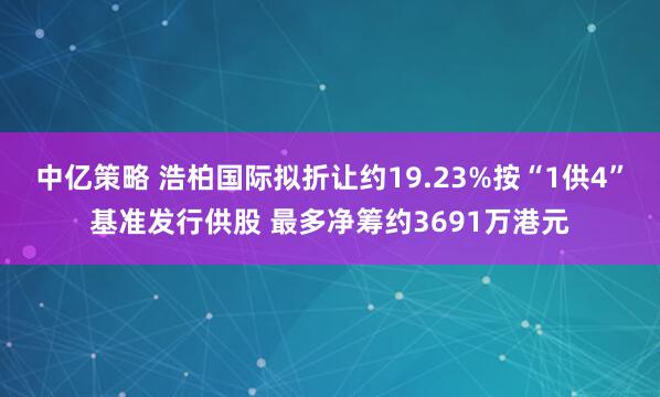 中亿策略 浩柏国际拟折让约19.23%按“1供4”基准发行供股 最多净筹约3691万港元