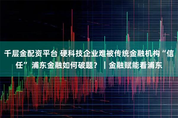 千层金配资平台 硬科技企业难被传统金融机构“信任” 浦东金融如何破题？｜金融赋能看浦东