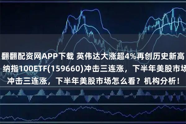 翻翻配资网APP下载 英伟达大涨超4%再创历史新高！黄仁勋重磅发声，纳指100ETF(159660)冲击三连涨，下半年美股市场怎么看？机构分析！