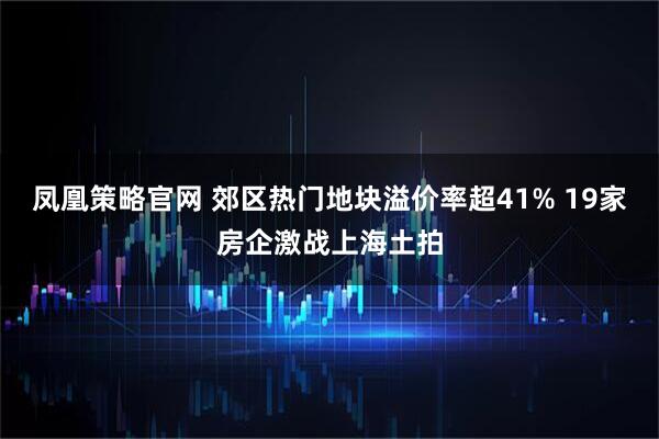 凤凰策略官网 郊区热门地块溢价率超41% 19家房企激战上海土拍