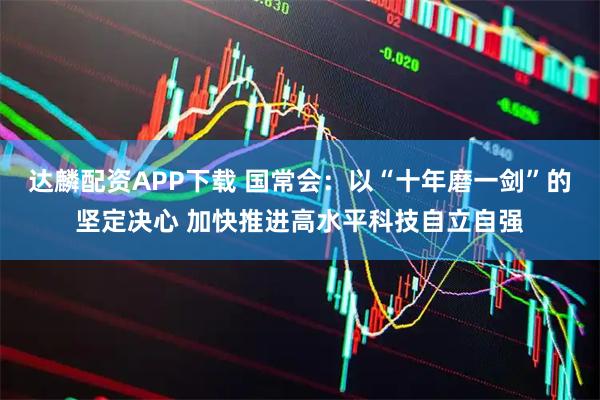 达麟配资APP下载 国常会：以“十年磨一剑”的坚定决心 加快推进高水平科技自立自强
