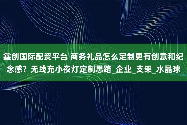 鑫创国际配资平台 商务礼品怎么定制更有创意和纪念感？无线充小夜灯定制思路_企业_支架_水晶球