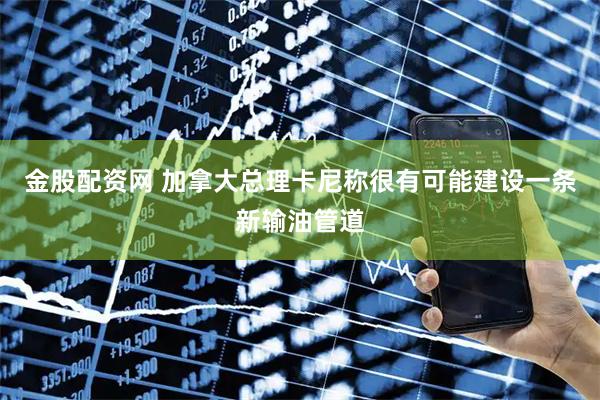 金股配资网 加拿大总理卡尼称很有可能建设一条新输油管道