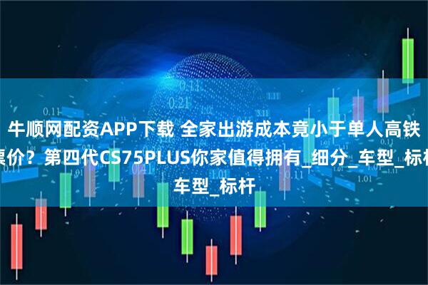 牛顺网配资APP下载 全家出游成本竟小于单人高铁票价？第四代CS75PLUS你家值得拥有_细分_车型_标杆