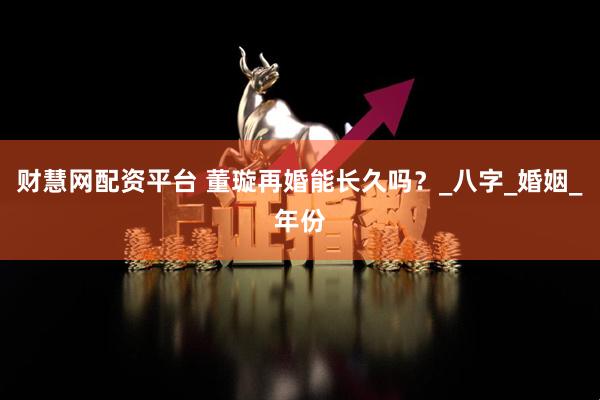 财慧网配资平台 董璇再婚能长久吗？_八字_婚姻_年份