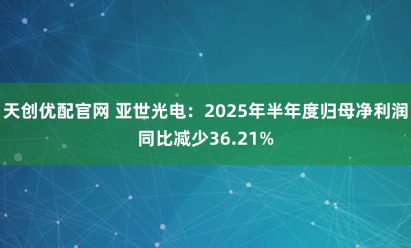 天创优配官网 亚世光电：2025年半年度归母净利润同比减少36.21%