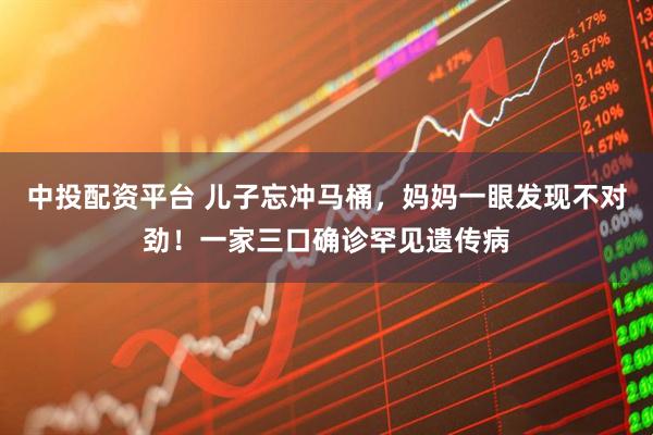 中投配资平台 儿子忘冲马桶，妈妈一眼发现不对劲！一家三口确诊罕见遗传病