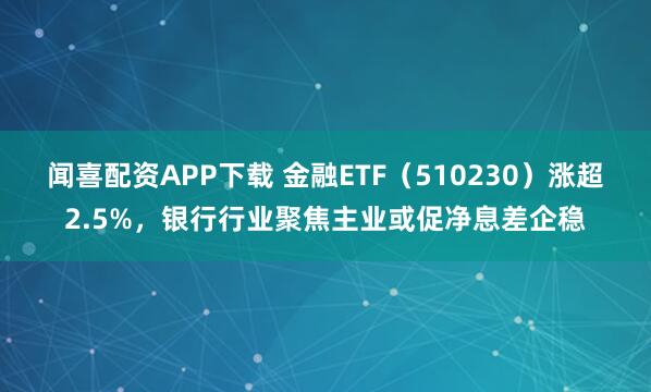 闻喜配资APP下载 金融ETF（510230）涨超2.5%，银行行业聚焦主业或促净息差企稳