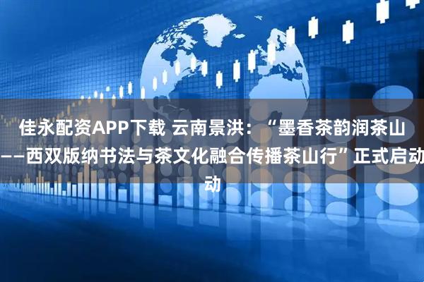佳永配资APP下载 云南景洪：“墨香茶韵润茶山——西双版纳书法与茶文化融合传播茶山行”正式启动
