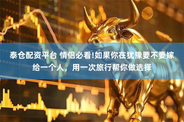 泰仓配资平台 情侣必看!如果你在犹豫要不要嫁给一个人，用一次旅行帮你做选择