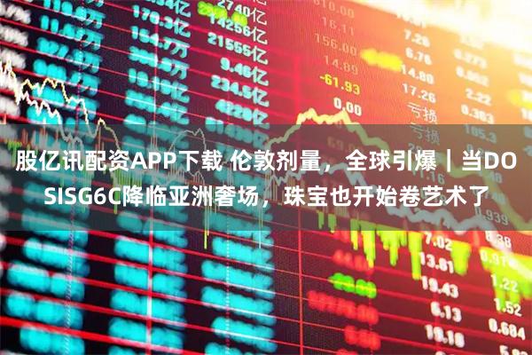 股亿讯配资APP下载 伦敦剂量，全球引爆｜当DOSISG6C降临亚洲奢场，珠宝也开始卷艺术了
