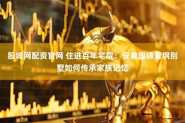 股城网配资官网 住进百年宅院：安徽国铸重钢别墅如何传承家族记忆