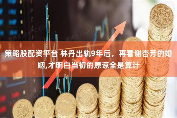 策略股配资平台 林丹出轨9年后，再看谢杏芳的婚姻,才明白当初的原谅全是算计