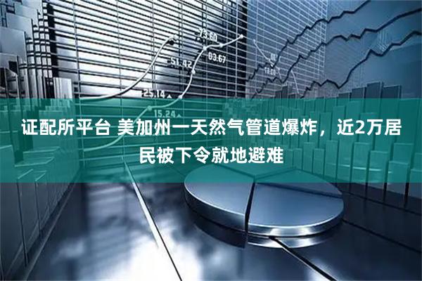 证配所平台 美加州一天然气管道爆炸，近2万居民被下令就地避难