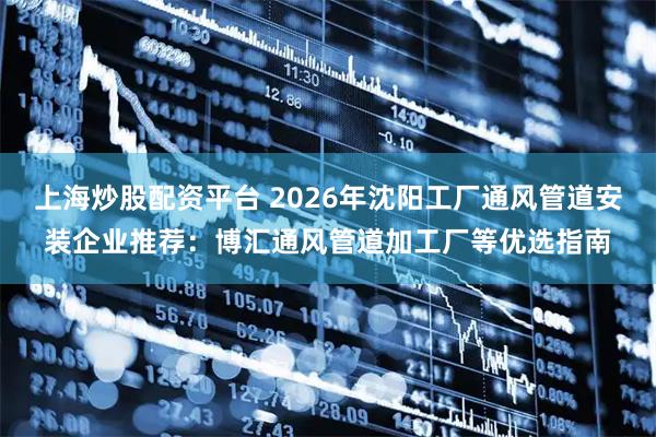 上海炒股配资平台 2026年沈阳工厂通风管道安装企业推荐：博汇通风管道加工厂等优选指南
