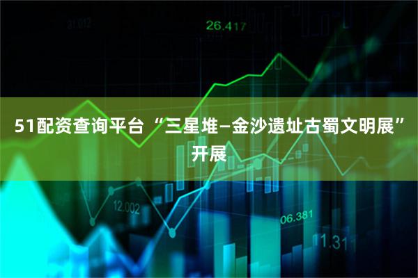 51配资查询平台 “三星堆—金沙遗址古蜀文明展”开展