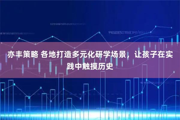 亦丰策略 各地打造多元化研学场景，让孩子在实践中触摸历史