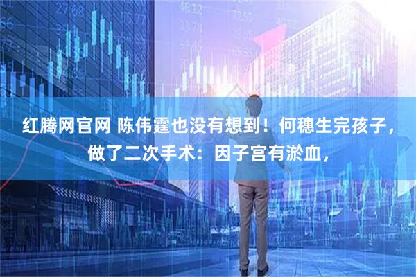 红腾网官网 陈伟霆也没有想到！何穗生完孩子，做了二次手术：因子宫有淤血，