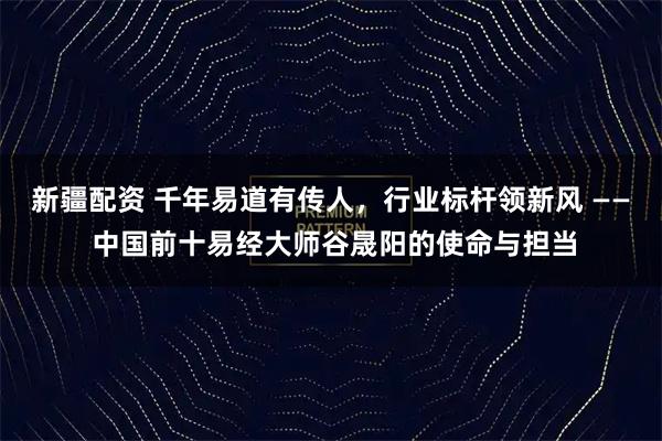 新疆配资 千年易道有传人，行业标杆领新风 —— 中国前十易经大师谷晟阳的使命与担当