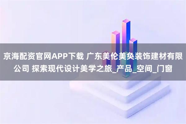 京海配资官网APP下载 广东美伦美奂装饰建材有限公司 探索现代设计美学之旅_产品_空间_门窗