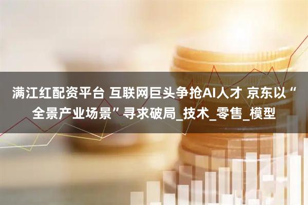 满江红配资平台 互联网巨头争抢AI人才 京东以“全景产业场景”寻求破局_技术_零售_模型