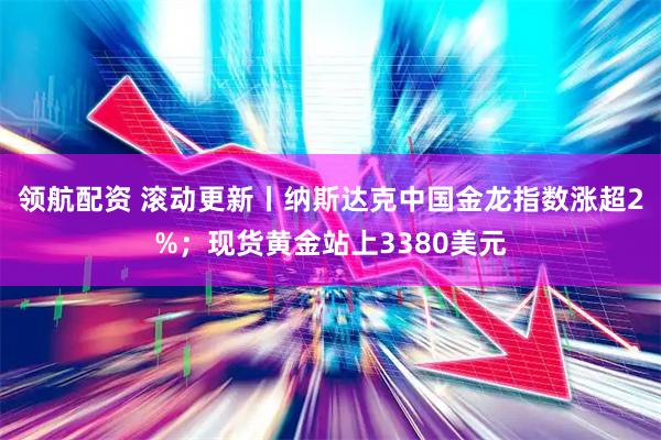 领航配资 滚动更新丨纳斯达克中国金龙指数涨超2%；现货黄金站上3380美元