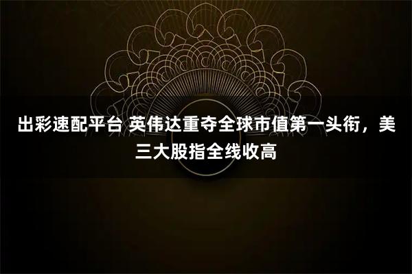 出彩速配平台 英伟达重夺全球市值第一头衔，美三大股指全线收高