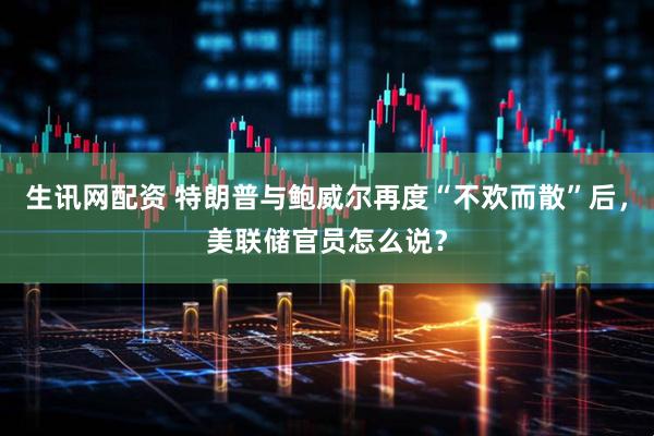 生讯网配资 特朗普与鲍威尔再度“不欢而散”后，美联储官员怎么说？