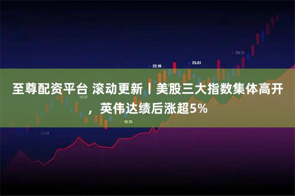 至尊配资平台 滚动更新丨美股三大指数集体高开，英伟达绩后涨超5%