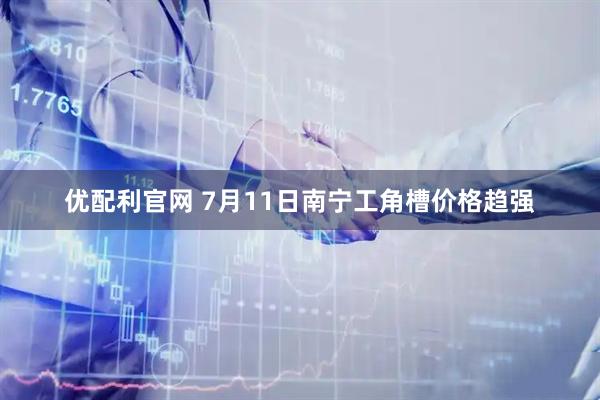 优配利官网 7月11日南宁工角槽价格趋强