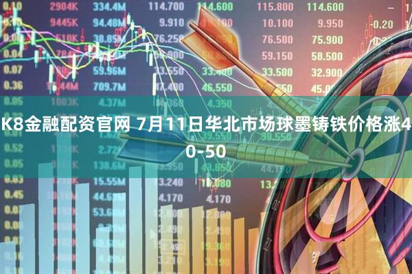 K8金融配资官网 7月11日华北市场球墨铸铁价格涨40-50