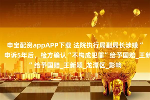 申宝配资appAPP下载 法院执行局副局长涉嫌“滥用职权”被抓，申诉5年后，检方确认“不构成犯罪”给予国赔_王新颖_龙潭区_影响