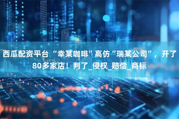 西瓜配资平台 “幸某咖啡”高仿“瑞某公司”，开了80多家店！判了_侵权_赔偿_商标