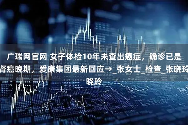 广瑞网官网 女子体检10年未查出癌症，确诊已是肾癌晚期，爱康集团最新回应→_张女士_检查_张晓玲