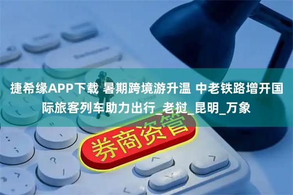 捷希缘APP下载 暑期跨境游升温 中老铁路增开国际旅客列车助力出行_老挝_昆明_万象