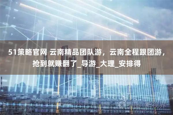 51策略官网 云南精品团队游，云南全程跟团游，抢到就赚翻了_导游_大理_安排得