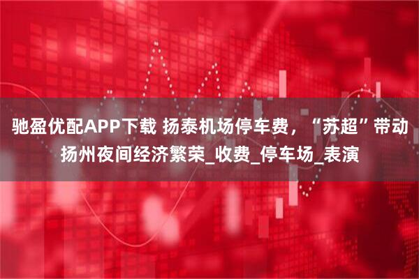 驰盈优配APP下载 扬泰机场停车费，“苏超”带动扬州夜间经济繁荣_收费_停车场_表演