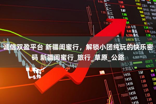 诚信双盈平台 新疆闺蜜行，解锁小团纯玩的快乐密码 新疆闺蜜行_旅行_草原_公路