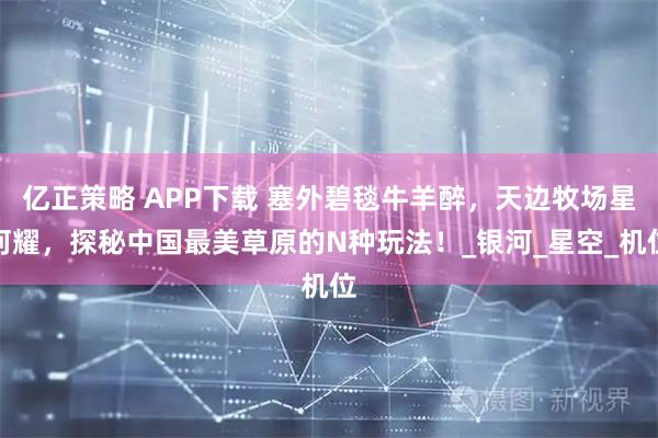 亿正策略 APP下载 塞外碧毯牛羊醉，天边牧场星河耀，探秘中国最美草原的N种玩法！_银河_星空_机位