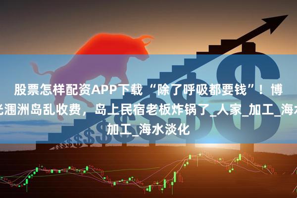 股票怎样配资APP下载 “除了呼吸都要钱”！博主曝光涠洲岛乱收费，岛上民宿老板炸锅了_人家_加工_海水淡化