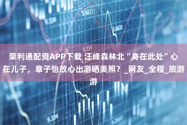 荣利通配资APP下载 汪峰森林北“身在此处”心在儿子，章子怡放心出游晒美照？_网友_全程_旅游