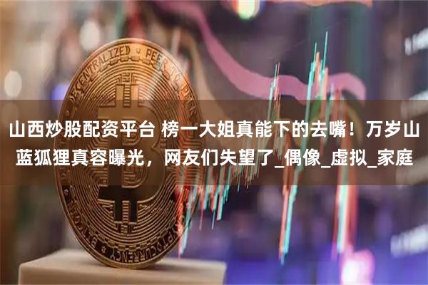 山西炒股配资平台 榜一大姐真能下的去嘴！万岁山蓝狐狸真容曝光，网友们失望了_偶像_虚拟_家庭