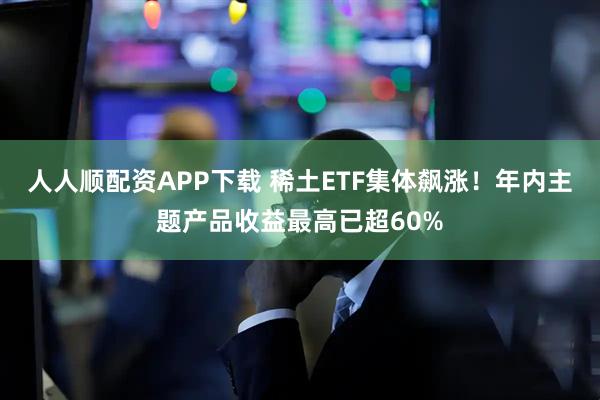 人人顺配资APP下载 稀土ETF集体飙涨！年内主题产品收益最高已超60%