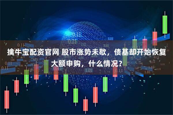 擒牛宝配资官网 股市涨势未歇，债基却开始恢复大额申购，什么情况？