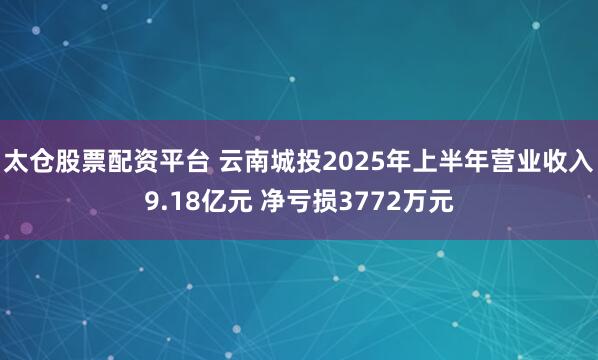 太仓股票配资平台 云南城投2025年上半年营业收入9.18亿元 净亏损3772万元