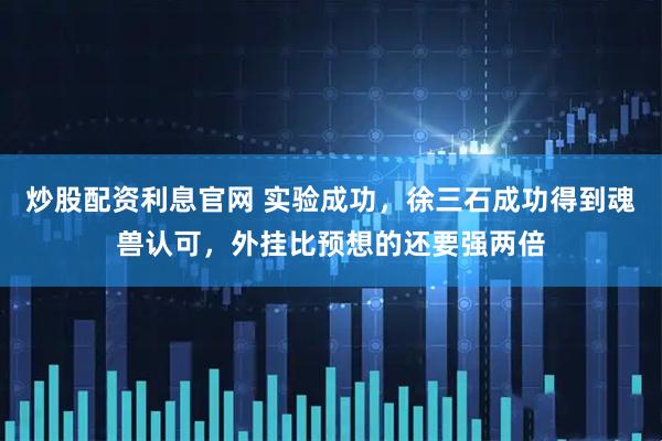 炒股配资利息官网 实验成功，徐三石成功得到魂兽认可，外挂比预想的还要强两倍