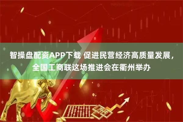 智操盘配资APP下载 促进民营经济高质量发展，全国工商联这场推进会在衢州举办