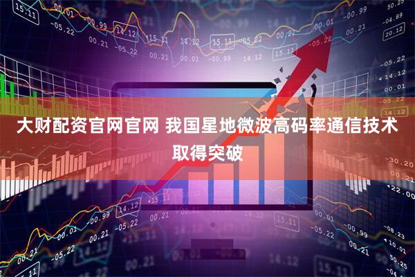 大财配资官网官网 我国星地微波高码率通信技术取得突破