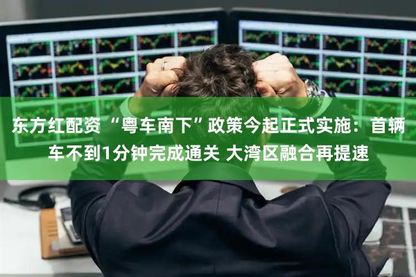 东方红配资 “粤车南下”政策今起正式实施：首辆车不到1分钟完成通关 大湾区融合再提速