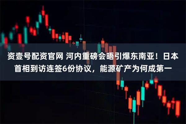 资壹号配资官网 河内重磅会晤引爆东南亚！日本首相到访连签6份协议，能源矿产为何成第一